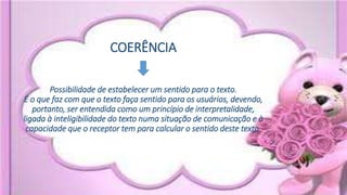 COERÊNCIA
Possibilidade de estabelecer um sentido para o texto.
É o que faz com que o texto faça sentido para os usuários, devendo,
portanto, ser entendida como um princípio de interpretalidade,
ligada à inteligibilidade do texto numa situação de comunicação e à
capacidade que o receptor tem para calcular o sentido deste texto.
 