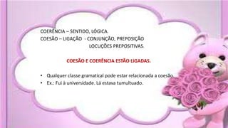 COERÊNCIA – SENTIDO, LÓGICA.
COESÃO – LIGAÇÃO - CONJUNÇÃO, PREPOSIÇÃO
LOCUÇÕES PREPOSITIVAS.
COESÃO E COERÊNCIA ESTÃO LIGADAS.
• Qualquer classe gramatical pode estar relacionada a coesão.
• Ex.: Fui à universidade. Lá estava tumultuado.
 