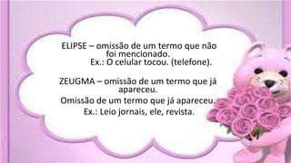 ELIPSE – omissão de um termo que não
foi mencionado.
Ex.: O celular tocou. (telefone).
ZEUGMA – omissão de um termo que já
apareceu.
Omissão de um termo que já apareceu.
Ex.: Leio jornais, ele, revista.
 