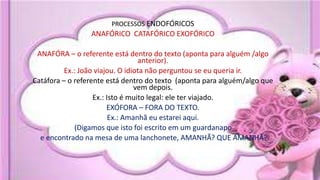 PROCESSOS ENDOFÓRICOS
ANAFÓRICO CATAFÓRICO EXOFÓRICO
ANAFÓRA – o referente está dentro do texto (aponta para alguém /algo
anterior).
Ex.: João viajou. O idiota não perguntou se eu queria ir.
Catáfora – o referente está dentro do texto (aponta para alguém/algo que
vem depois.
Ex.: Isto é muito legal: ele ter viajado.
EXÓFORA – FORA DO TEXTO.
Ex.: Amanhã eu estarei aqui.
(Digamos que isto foi escrito em um guardanapo
e encontrado na mesa de uma lanchonete, AMANHÃ? QUE AMANHÃ?
 
