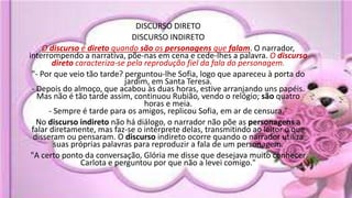 DISCURSO DIRETO
DISCURSO INDIRETO
O discurso é direto quando são as personagens que falam. O narrador,
interrompendo a narrativa, põe-nas em cena e cede-lhes a palavra. O discurso
direto caracteriza-se pela reprodução fiel da fala do personagem.
"- Por que veio tão tarde? perguntou-lhe Sofia, logo que apareceu à porta do
jardim, em Santa Teresa.
- Depois do almoço, que acabou às duas horas, estive arranjando uns papéis.
Mas não é tão tarde assim, continuou Rubião, vendo o relógio; são quatro
horas e meia.
- Sempre é tarde para os amigos, replicou Sofia, em ar de censura."
No discurso indireto não há diálogo, o narrador não põe as personagens a
falar diretamente, mas faz-se o intérprete delas, transmitindo ao leitor o que
disseram ou pensaram. O discurso indireto ocorre quando o narrador utiliza
suas próprias palavras para reproduzir a fala de um personagem.
"A certo ponto da conversação, Glória me disse que desejava muito conhecer
Carlota e perguntou por que não a levei comigo."
 
