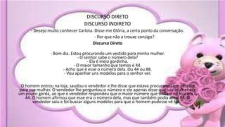 DISCURSO DIRETO
DISCURSO INDIRETO
- Desejo muito conhecer Carlota. Disse-me Glória, a certo ponto da conversação.
- Por que não a trouxe consigo?
Discurso Direto
- Bom dia. Estou procurando um vestido para minha mulher.
- O senhor sabe o número dela?
- Ela é meio gordinha.
- O maior tamanho que temos é 44.
- Acho que é esse o número dela. Ou 44 ou 88.
- Vou apanhar uns modelos para o senhor ver.
O homem entrou na loja, saudou o vendedor e lhe disse que estava procurando um vestido
para sua mulher. O vendedor lhe perguntou o número e ele apenas disse que sua mulher era
um pouco gorda, ao que o vendedor respondeu que o maior número que tinham na loja era o
44. O homem afirmou que esse era o número dela, mas que também podia ser o 88. O
vendedor saiu e foi buscar alguns modelos para que o homem pudesse vê-los."
 