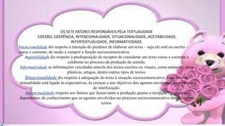 OS SETE FATORES RESPONSÁVEIS PELA TEXTUALIDADE
COESÃO, COERÊNCIA, INTENCIONALIDADE, SITUACIONALIDADE, ACEITABILIDADE,
INTERTEXTUALIDADE, INFORMATIVIDADE.
Intencionalidade diz respeito à intenção do produtor de elaborar um texto – seja ele oral ou escrito –
coeso e coerente, de modo a cumprir a função sociocomunicativa.
Aceitabilidade diz respeito à predisposição do receptor de considerar um texto coeso e coerente e
colaborar no processo de produção de sentido.
Informatividade as informações veiculadas através dos textos escritos ou visuais, como anúncios, artes
plásticas, artigos, dentro outros tipos de textos.
Situacionalidade diz respeito à adequação do texto à situação sociocomunicativa. Esse fator de
textualidade está ligado às expectativas, às crenças e aos objetivos dos agentes envolvidos no processo
de interlocução.
Intertextualidade respeito aos fatores que fazem tanto a produção quanto a recepção de um texto
dependentes do conhecimento que os agentes envolvidos no processo sociocomunicativo têm de outros
textos.
 