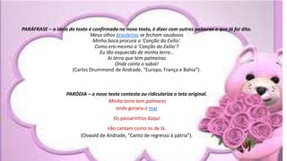 .
PARÁFRASE – a ideia do texto é confirmada no novo texto, é dizer com outras palavras o que já foi dito.
Meus olhos brasileiros se fecham saudosos
Minha boca procura a ‘Canção do Exílio’.
Como era mesmo a ‘Canção do Exílio’?
Eu tão esquecido de minha terra…
Ai terra que tem palmeiras
Onde canta o sabiá!
(Carlos Drummond de Andrade, “Europa, França e Bahia”).
PARÓDIA – o novo texto contesta ou ridiculariza o teto original.
Minha terra tem palmares
onde gorjeia o mar
Os passarinhos daqui
não cantam como os de lá.
(Oswald de Andrade, “Canto de regresso à pátria”).
 