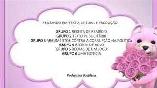 PENSANDO EM TEXTO, LEITURA E PRODUÇÃO...
GRUPO 1 RECEITA DE REMÉDIO
GRUPO 2 TEXTO PUBLICITÁRIO
GRUPO 3 ARGUMENTOS CONTRA A CORRUPÇÃO NA POLÍTICA
GRUPO 4 RECEITA DE BOLO
GRUPO 5 REGRAS DE UM JOGO
GRUPO 6 UMA NOTÍCIA
Professora Valdilena
 