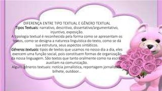 DIFERENÇA ENTRE TIPO TEXTUAL E GÊNERO TEXTUAL
Tipos Textuais: narrativo, descritivo, dissertativo/argumentativo,
injuntivo, exposição.
A tipologia textual é reconhecida pela forma como se apresentam os
textos, como se designa a natureza linguística do texto, como se dá
sua estrutura, seus aspectos sintáticos.
Gêneros textuais: tipos de textos que usamos no nosso dia a dia, eles
exercem uma função social, pois constituem formas de organização
da nossa linguagem. São textos que tanto oralmente como na escrita
auxiliam na comunicação.
Alguns gêneros textuais: notícia jornalística, reportagem jornalística,
bilhete, outdoor...
 