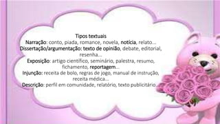 Tipos textuais
Narração: conto, piada, romance, novela, notícia, relato...
Dissertação/argumentação: texto de opinião, debate, editorial,
resenha...
Exposição: artigo científico, seminário, palestra, resumo,
fichamento, reportagem...
Injunção: receita de bolo, regras de jogo, manual de instrução,
receita médica...
Descrição: perfil em comunidade, relatório, texto publicitário...
 