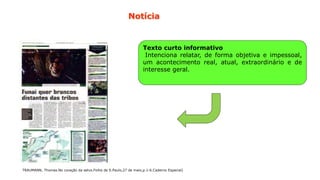 28
Texto curto informativo
Intenciona relatar, de forma objetiva e impessoal,
um acontecimento real, atual, extraordinário e de
interesse geral.
TRAUMANN, Thomas.No coração da selva.Folha de S.Paulo,27 de maio,p.1-6.Caderno Especial)
Notícia
 