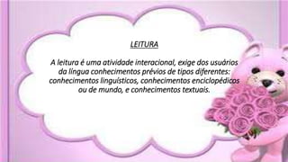LEITURA
A leitura é uma atividade interacional, exige dos usuários
da língua conhecimentos prévios de tipos diferentes:
conhecimentos linguísticos, conhecimentos enciclopédicos
ou de mundo, e conhecimentos textuais.
 