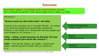30
Entrevista
Entrevista registra um diálogo sobre determinado assunto
Tem a intenção de garantir maior aproximação entre o leitor e os fatos
Entrevista 1
“Branco assim eu não tinha visto”, diz índio
Vestindo uma camiseta com a inscrição”Flórida”, um calção
e um boné de campanha do governador Amazonino
Mendes, o índio Sabá era o cacique da tribo dos djapás que
vivia isolada no rio Curuena. (...)
Folha – Antes, vocês moravam na floresta. Por que
vocês mudaram para perto dos camaris ?
Sabá - Para ganhar tabaco, sal, sabão. A gente quer
facão. A gente precisa de facão. Eles [os Camaris]..
(...)
Negrito
Mudança da fala
Trecho introdutório
situa o leitor
Travessão
Informação para leitores
TRAUMANN, Thomas.No coração da selva.Folha de S.Paulo,27 de maio,p.1-6.Caderno Especial
 