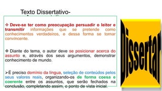 Texto Dissertativo-
Argumentativo
 Deve-se ter como preocupação persuadir o leitor e
transmitir informações que se pretende como
conhecimentos verdadeiros, e dessa forma se tornar
convincente.
 Diante do tema, o autor deve se posicionar acerca do
assunto e, através dos seus argumentos, demonstrar
conhecimento de mundo.
É preciso domínio da língua, seleção de conteúdos pelos
seus valores reais, organizando-os de forma coesa e
coerente entre os assuntos, que serão fechados na
conclusão, completando assim, o ponto de vista inicial.
 