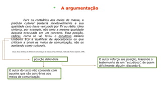 A argumentação
Para os contrários aos meios de massa, o
produto cultural perderia inevitavelmente a sua
qualidade caso fosse veiculado por TV ou rádio. Uma
sinfonia, por exemplo, não teria a mesma qualidade
daquela executada em um concerto. Essa posição,
radical, como se vê, levou o estudioso italiano
Umberto Eco a qualificar de apocalípticos os que
criticam a priori os meios de comunicação, não os
aceitando como culturais.
Para os contrários aos meios de massa, o
produto cultural perderia inevitavelmente a sua
qualidade caso fosse veiculado por TV ou rádio. Uma
sinfonia, por exemplo, não teria a mesma qualidade
daquela executada em um concerto. Essa posição,
radical, como se vê, levou o estudioso italiano
Umberto Eco a qualificar de apocalípticos os que
criticam a priori os meios de comunicação, não os
aceitando como culturais.
Para os contrários aos meios de massa, o
produto cultural perderia inevitavelmente a sua
qualidade caso fosse veiculado por TV ou rádio. Uma
sinfonia, por exemplo, não teria a mesma qualidade
daquela executada em um concerto. Essa posição,
radical, como se vê, levou o estudioso italiano
Umberto Eco a qualificar de apocalípticos os que
criticam a priori os meios de comunicação, não os
aceitando como culturais.
O autor do texto não concorda com
aqueles que são contrários aos
meios de comunicação.
posição defendida O autor reforça sua posição, trazendo o
testemunho de um “estudioso”, de quem
dificilmente alguém discordará.
Souza Jésus Barbosa de.Meios de comunicação de massa:Jornal, televisão, rádio.São Paulo: Scipione, 1996.
 