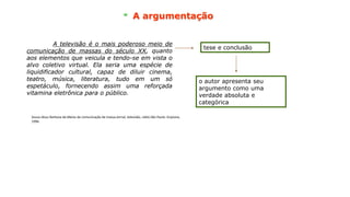 A argumentação
A televisão é o mais poderoso meio de
comunicação de massas do século XX, quanto
aos elementos que veicula e tendo-se em vista o
alvo coletivo virtual. Ela seria uma espécie de
liquidificador cultural, capaz de diluir cinema,
teatro, música, literatura, tudo em um só
espetáculo, fornecendo assim uma reforçada
vitamina eletrônica para o público.
A televisão é o mais poderoso meio de
comunicação de massas do século XX, quanto
aos elementos que veicula e tendo-se em vista o
alvo coletivo virtual. Ela seria uma espécie de
liquidificador cultural, capaz de diluir cinema,
teatro, música, literatura, tudo em um só
espetáculo, fornecendo assim uma reforçada
vitamina eletrônica para o público.
tese e conclusão
o autor apresenta seu
argumento como uma
verdade absoluta e
categórica
Souza Jésus Barbosa de.Meios de comunicação de massa:Jornal, televisão, rádio.São Paulo: Scipione,
1996.
 