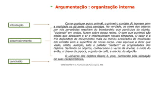 introdução
desenvolvimento
conclusão
Como qualquer outro animal, o primeiro contato do homem com
a realidade se dá pelos cinco sentidos. Na verdade, as cores dos objetos
por nós percebidas resultam do bombardeio que partículas do objeto,
“viajando” em ondas, fazem sobre nossa retina. O som que ouvimos são
ondas que deslocam o ar e impressionam nossos tímpanos. O calor e o
frio dependem de movimentos mais ou menos acelerados de moléculas
em contato com a superfície de nosso corpo. Isso equivale a dizer que
visão, olfato, audição, tato e paladar “sentem” as propriedades dos
objetos. Sentindo os objetos, conhecemos o verde da árvore, o ruído do
avião, o cheiro da pipoca, o gosto do café, a maciez do algodão.
O universo dos objetos físicos é, pois, conhecido pela sensação
de suas características.
Como qualquer outro animal, o primeiro contato do homem com
a realidade se dá pelos cinco sentidos. Na verdade, as cores dos objetos
por nós percebidas resultam do bombardeio que partículas do objeto,
“viajando” em ondas, fazem sobre nossa retina. O som que ouvimos são
ondas que deslocam o ar e impressionam nossos tímpanos. O calor e o
frio dependem de movimentos mais ou menos acelerados de moléculas
em contato com a superfície de nosso corpo. Isso equivale a dizer que
visão, olfato, audição, tato e paladar “sentem” as propriedades dos
objetos. Sentindo os objetos, conhecemos o verde da árvore, o ruído do
avião, o cheiro da pipoca, o gosto do café, a maciez do algodão.
O universo dos objetos físicos é, pois, conhecido pela sensação
de suas características.
Como qualquer outro animal, o primeiro contato do homem com
a realidade se dá pelos cinco sentidos. Na verdade, as cores dos objetos
por nós percebidas resultam do bombardeio que partículas do objeto,
“viajando” em ondas, fazem sobre nossa retina. O som que ouvimos são
ondas que deslocam o ar e impressionam nossos tímpanos. O calor e o
frio dependem de movimentos mais ou menos acelerados de moléculas
em contato com a superfície de nosso corpo. Isso equivale a dizer que
visão, olfato, audição, tato e paladar “sentem” as propriedades dos
objetos. Sentindo os objetos, conhecemos o verde da árvore, o ruído do
avião, o cheiro da pipoca, o gosto do café, a maciez do algodão.
O universo dos objetos físicos é, pois, conhecido pela sensação
de suas características.
CORDI CASSIANO ET AL. Para filosofar. São Paulo: Scipione, 2000.
Argumentação : organização interna
 