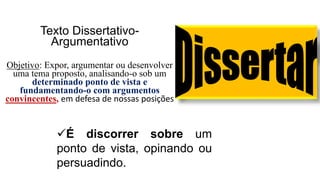 Texto Dissertativo-
Argumentativo
Objetivo: Expor, argumentar ou desenvolver
uma tema proposto, analisando-o sob um
determinado ponto de vista e
fundamentando-o com argumentos
convincentes, em defesa de nossas posições.
É discorrer sobre um
ponto de vista, opinando ou
persuadindo.
 