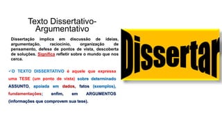 Texto Dissertativo-
Argumentativo
Dissertação implica em discussão de ideias,
argumentação, raciocínio, organização de
pensamento, defesa de pontos de vista, descoberta
de soluções. Significa refletir sobre o mundo que nos
cerca.
O TEXTO DISSERTATIVO é aquele que expressa
uma TESE (um ponto de vista) sobre determinado
ASSUNTO, apoiada em dados, fatos (exemplos),
fundamentações; enfim, em ARGUMENTOS
(informações que comprovem sua tese).
 