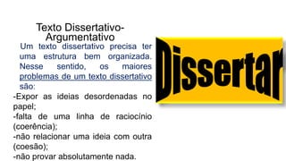 Texto Dissertativo-
Argumentativo
Um texto dissertativo precisa ter
uma estrutura bem organizada.
Nesse sentido, os maiores
problemas de um texto dissertativo
são:
-Expor as ideias desordenadas no
papel;
-falta de uma linha de raciocínio
(coerência);
-não relacionar uma ideia com outra
(coesão);
-não provar absolutamente nada.
 