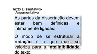 Texto Dissertativo-
Argumentativo
As partes da dissertação devem
estar bem definidas e
intimamente ligadas.
O modo de se estruturar a
redação é o que mais se
valoriza para a inteligibilidade
do texto.
 