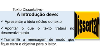 Texto Dissertativo-
ArgumentativoA Introdução deve:
 Apresentar a ideia núcleo do texto
 Apontar o que o texto tratará no
desenvolvimento
Transmitir a mensagem de modo que
fique clara e objetiva para o leitor.
 