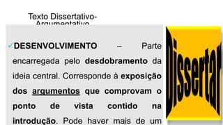 Texto Dissertativo-
Argumentativo
DESENVOLVIMENTO – Parte
encarregada pelo desdobramento da
ideia central. Corresponde à exposição
dos argumentos que comprovam o
ponto de vista contido na
introdução. Pode haver mais de um
 