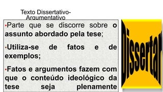 Texto Dissertativo-
Argumentativo
•Parte que se discorre sobre o
assunto abordado pela tese;
•Utiliza-se de fatos e de
exemplos;
•Fatos e argumentos fazem com
que o conteúdo ideológico da
tese seja plenamente
 