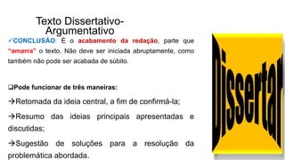 Texto Dissertativo-
Argumentativo
CONCLUSÃO: É o acabamento da redação, parte que
“amarra” o texto. Não deve ser iniciada abruptamente, como
também não pode ser acabada de súbito.
Pode funcionar de três maneiras:
Retomada da ideia central, a fim de confirmá-la;
Resumo das ideias principais apresentadas e
discutidas;
Sugestão de soluções para a resolução da
problemática abordada.
 