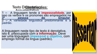Texto Dissertativo-
Argumentativo
Observações:
1 – A linguagem tende à impessoalidade, por
isso os verbos e os pronomes são empregados na
3ª pessoa do singular.
2 – A variedade linguística predominante é a
padrão.
A linguagem neste tipo de texto é denotativa,
isto é, preocupada com a informação. Deve
ser uma linguagem impessoal e objetiva, com
emprego formal da língua (padrão).
 