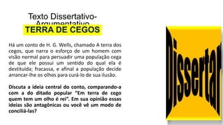 Texto Dissertativo-
Argumentativo
TERRA DE CEGOS
Há um conto de H. G. Wells, chamado A terra dos
cegos, que narra o esforço de um homem com
visão normal para persuadir uma população cega
de que ele possui um sentido do qual ela é
destituída; fracassa, e afinal a população decide
arrancar-lhe os olhos para curá-lo de sua ilusão.
Discuta a ideia central do conto, comparando-a
com a do ditado popular “Em terra de cego
quem tem um olho é rei”. Em sua opinião essas
ideias são antagônicas ou você vê um modo de
conciliá-las?
 