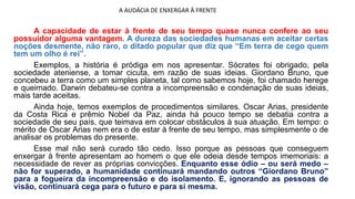 A AUDÁCIA DE ENXERGAR À FRENTE
A capacidade de estar à frente de seu tempo quase nunca confere ao seu
possuidor alguma vantagem. A dureza das sociedades humanas em aceitar certas
noções desmente, não raro, o ditado popular que diz que “Em terra de cego quem
tem um olho é rei”.
Exemplos, a história é pródiga em nos apresentar. Sócrates foi obrigado, pela
sociedade ateniense, a tomar cicuta, em razão de suas ideias. Giordano Bruno, que
concebeu a terra como um simples planeta, tal como sabemos hoje, foi chamado herege
e queimado. Darwin debateu-se contra a incompreensão e condenação de suas ideias,
mais tarde aceitas.
Ainda hoje, temos exemplos de procedimentos similares. Oscar Arias, presidente
da Costa Rica e prêmio Nobel da Paz, ainda há pouco tempo se debatia contra a
sociedade de seu país, que teimava em colocar obstáculos à sua atuação. Em tempo: o
mérito de Oscar Arias nem era o de estar à frente de seu tempo, mas simplesmente o de
analisar os problemas do presente.
Esse mal não será curado tão cedo. Isso porque as pessoas que conseguem
enxergar à frente apresentam ao homem o que ele odeia desde tempos imemoriais: a
necessidade de rever as próprias convicções. Enquanto esse ódio – ou será medo –
não for superado, a humanidade continuará mandando outros “Giordano Bruno”
para a fogueira da incompreensão e do isolamento. E, ignorando as pessoas de
visão, continuará cega para o futuro e para si mesma.
 