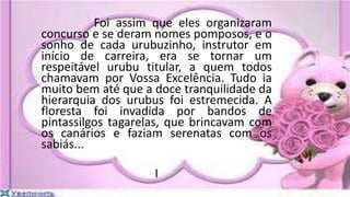 Foi assim que eles organizaram
concurso e se deram nomes pomposos, e o
sonho de cada urubuzinho, instrutor em
início de carreira, era se tornar um
respeitável urubu titular, a quem todos
chamavam por Vossa Excelência. Tudo ia
muito bem até que a doce tranquilidade da
hierarquia dos urubus foi estremecida. A
floresta foi invadida por bandos de
pintassilgos tagarelas, que brincavam com
os canários e faziam serenatas com os
sabiás...
I
 