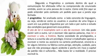 Segundo a Pragmática o contexto dentro do qual a
comunicação foi efetivada influi na compreensão do enunciado
emitido, assim se uma pessoa diz à outra: Como está frio aqui se
pode entender pelo contexto um pedido para que a janela seja
fechada.
A pragmática foi analisada como o lado concreto da linguagem,
ou seja, vendo-se como os usuários e usuárias de uma língua a
usam em sua prática linguística por um lado e por outro o estudo
das condições que governam essa prática.
O ato de ler é incompleto sem o ato de escrever. Um não pode
existir sem o outro. Ler e escrever não apenas palavras, mas ler e
escrever a vida, a história. Numa sociedade de privilegiados, a
leitura e a escrita são um privilégio. Ensinar o trabalhador apenas a
escrever o nome ou assiná-lo na carteira profissional, ensiná-lo a
ler alguns letreiros na fábrica como perigo, atenção, cuidado, para
que ele não provoque algum acidente e ponha em risco o capital
do patrão não é suficiente... Não basta ler a realidade. É preciso
escrevê-la.
 