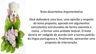 Texto dissertativo Argumentativo
Você defenderá uma tese, uma opinião a respeito
do tema proposto, apoiada em argumentos
consistentes estruturados de forma coerente e
coesa , a formar uma unidade textual. O texto
deverá ser redigido de acordo com a norma padrão
da língua portuguesa e, finalmente, apresentar uma
proposta de intervenção.
 