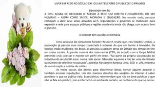 VIVER EM REDE NO SÉCULO XXI: OS LIMITES ENTRE O PÚBLICO E O PRIVADO
Liberdade sem fio
A ONU ACABA DE DECLARAR O ACESSO À REDE UM DIREITO FUNDAMENTAL DO SER
HUMANO – ASSIM COMO SAÚDE, MORADIA E EDUCAÇÃO. No mundo todo, pessoas
começam a abrir seus sinais privados wi-fi, organizações e governos se mobilizam para
expandir a rede para espaços públicos e regiões aonde ela ainda não chega, com acesso livre
e gratuito.
A internet tem ouvidos e memória
Uma pesquisa da consultoria Forester Research revela que, nos Estados Unidos, a
população já passou mais tempo conectada à internet do que em frente à televisão. Os
hábitos estão mudando. No Brasil, as pessoas já gastam cerca de 20%de seu tempo on-line
em redes sociais. A grande maioria dos internautas (72%, de acordo com o Ibope Mídia)
pretende criar, acessar e manter um perfil em rede. “Faz parte da própria socialização do
indivíduo do século XXI estar numa rede social. Não estar equivale a não ter uma identidade
ou número de telefone no passado”, acredita Alessandro Barbosa Lima, CEO e. Life, empresa
de monitoração e análise de mídias.
As redes sociais são ótimas para disseminar ideias, tornar alguém popular e
também arruinar reputações. Um dos maiores desafios dos usuários de internet é saber
ponderar o que se publica nela. Especialistas recomendam que não se deve publicar o que
não se fala em público, pois a internet é um ambiente social e, ao contrário do que se pensa,
 