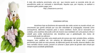 A rede não acoberta anonimato, uma vez que mesmo quem se esconde atrás de um
pseudônimo pode ser rastreado e identificado. Aqueles que, por impulso, se exaltam e
cometem gafes podem pagar caro.
http: //www.terra.com.br.)
CIDADANIA VIRTUAL
Assistimos hoje ao fenômeno da expressão das redes sociais no mundo virtual, um
crescimento que ganha atenção por sua alta velocidade de propagação, trazendo como
consequência, diferentes impactos para o nosso cotidiano. Assim, faz-se necessário um
cuidado, uma cautelosa discussão a fim de encarar essa realidade com uma postura crítica e
cidadã para então desfrutarmos dos benefícios que a globalização dos meios de
comunicação pode nos oferecer.
A internet nos abre uma ampla porta de acesso aos mais variados fatos, verbetes,
imagens, sons, gráficos etc. Um universo de informações de forma veloz e práticas
permitindo que cada vez mais pessoas, de diferentes partes do mundo, diversas idades e das
mais variadas classes sociais, possam se conectar e fazer parte da grande rede virtual que
integra nossa sociedade globalizada.
 