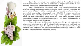 Dentro desse contexto, as redes sociais simbolizam de forma eficiente e sintética
como é conviver no século XXI, como se estabelecem as relações sociais dentro da nossa
sociedade pós-industrial, fortemente integrada ao mundo virtual.
Toda a comunidade que esta rede nos oferece é, no entanto, acompanhada pelo
desafio de ponderar aquilo que se publica na internet, ficando evidente a instabilidade que
existe na tênue linha entre o público e o privado. Afinal, a internet se constitui também como
um ambiente social que à primeira vista pode trazer a falsa ideia de assegurar o anonimato.
A fragilidade dessa suposição se dá na medida em que causas originadas no meio virtual
podem sim trazer consequências para o mundo real. Crimes virtuais, processos jurídicos,
disseminação de ideias, organização de manifestações são apenas alguns exemplos da
integração que se faz entre o real e o virtual.
Para um boom uso da internet sem cair nas armadilha que esse meio pode nos
apresentar, é necessária a construção da criticidade, o bom senso entre os usuários da rede,
uma verdadeira educação capaz de estabelecer um equilíbrio entre os dois mundos. É papel
de educar tanto das famílias, dos professores como da sociedade como um todo, só assim
estaremos exercendo de forma plena nossa cidadania.
 