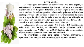 INTERNETÊS
Movidas pela necessidade de escrever cada vez mais rápido, as
pessoas buscaram uma forma mais ágil de digitar textos, e acabaram por
inventar uma nova língua: o Internetês. A única regra é passar a ideia
com o mínimo de esforço possível, abreviando palavras, substituindo
acentos por letras e etc. Se todos soubessem separar esse modo de escrita
com a ortografia oficial não haveria problema algum na utilização do
internetês, é preciso compreender que existem diversas formas de se
comunicar e que há situações adequadas para cada uma.
Abreviações de palavras como VC (você), TB (também) são
muito úteis, pois facilita na digitação, porém palavras escritas
incorretamente como VOXÊ (você), AXIM (assim), não são necessárias
até porque acaba passando uma visão muito infantil.
O favoritismo a essa nova língua é visível, entretanto, é
importante saber que tem a situação adequada para ser utilizada.
 