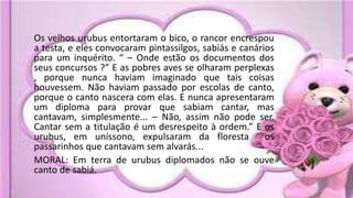 Os velhos urubus entortaram o bico, o rancor encrespou
a testa, e eles convocaram pintassilgos, sabiás e canários
para um inquérito. “ – Onde estão os documentos dos
seus concursos ?” E as pobres aves se olharam perplexas
, porque nunca haviam imaginado que tais coisas
houvessem. Não haviam passado por escolas de canto,
porque o canto nascera com elas. E nunca apresentaram
um diploma para provar que sabiam cantar, mas
cantavam, simplesmente... – Não, assim não pode ser.
Cantar sem a titulação é um desrespeito à ordem.” E os
urubus, em uníssono, expulsaram da floresta os
passarinhos que cantavam sem alvarás...
MORAL: Em terra de urubus diplomados não se ouve
canto de sabiá.
 