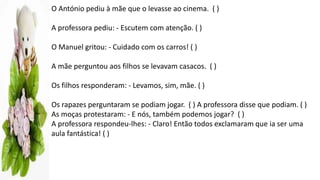 O António pediu à mãe que o levasse ao cinema. ( )
A professora pediu: - Escutem com atenção. ( )
O Manuel gritou: - Cuidado com os carros! ( )
A mãe perguntou aos filhos se levavam casacos. ( )
Os filhos responderam: - Levamos, sim, mãe. ( )
Os rapazes perguntaram se podiam jogar. ( ) A professora disse que podiam. ( )
As moças protestaram: - E nós, também podemos jogar? ( )
A professora respondeu-lhes: - Claro! Então todos exclamaram que ia ser uma
aula fantástica! ( )
 