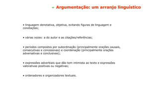 • linguagem denotativa, objetiva, evitando figuras de linguagem e
conotações;
• várias vozes: a do autor e as citações/referências;
• períodos compostos por subordinação (principalmente orações causais,
consecutivas e concessivas) e coordenação (principalmente orações
adversativas e conclusivas);
• expressões adverbiais que dão tom intimista ao texto e expressões
valorativas positivas ou negativas;
• ordenadores e organizadores textuais.
Argumentação: um arranjo linguístico
 