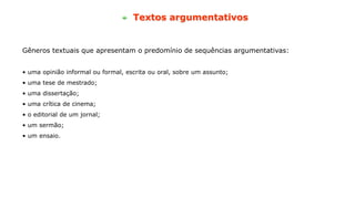 Textos argumentativos
Gêneros textuais que apresentam o predomínio de sequências argumentativas:
• uma opinião informal ou formal, escrita ou oral, sobre um assunto;
• uma tese de mestrado;
• uma dissertação;
• uma crítica de cinema;
• o editorial de um jornal;
• um sermão;
• um ensaio.
 