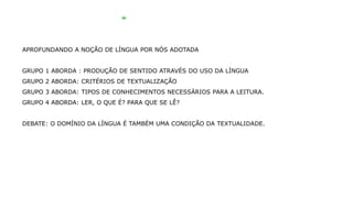 APROFUNDANDO A NOÇÃO DE LÍNGUA POR NÓS ADOTADA
GRUPO 1 ABORDA : PRODUÇÃO DE SENTIDO ATRAVÉS DO USO DA LÍNGUA
GRUPO 2 ABORDA: CRITÉRIOS DE TEXTUALIZAÇÃO
GRUPO 3 ABORDA: TIPOS DE CONHECIMENTOS NECESSÁRIOS PARA A LEITURA.
GRUPO 4 ABORDA: LER, O QUE É? PARA QUE SE LÊ?
DEBATE: O DOMÍNIO DA LÍNGUA É TAMBÉM UMA CONDIÇÃO DA TEXTUALIDADE.
 