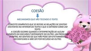 COESÃO
MECANISMOS QUE VÃO TECENDO O TEXTO.
CONCEITO SEMÂNTICO QUE SE REFERE AS RELAÇÕES DE SENTIDO
EXISTENTES NO INTERIOR DO TEXTO E QUE O DEFINEM COMO UM
TEXTO.
A COESÃO OCORRE QUANDO A INTERPRETAÇÃO DE ALGUM
ELEMENTO DO DISCURSO É DEPENDENTE DO OUTRO. UM PRESSUPÕE
O OUTRO, NO SENTIDO DE QUE NÃO PODE SER EFETIVAMENTE
DECODIFICADO A NÃO SER POR RECURSO AO OUTRO.
 