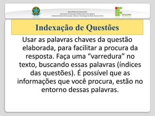 Usar as palavras chaves da questão
elaborada, para facilitar a procura da
resposta. Faça uma “varredura” no
texto, buscando essas palavras (índices
das questões). É possível que as
informações que você procura, estão no
entorno dessas palavras.
Indexação de Questões
 