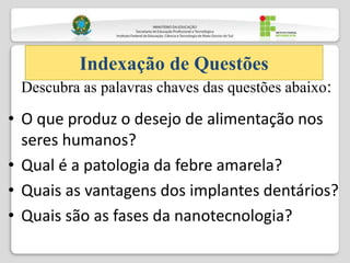 • O que produz o desejo de alimentação nos
seres humanos?
• Qual é a patologia da febre amarela?
• Quais as vantagens dos implantes dentários?
• Quais são as fases da nanotecnologia?
Indexação de Questões
Descubra as palavras chaves das questões abaixo:
 