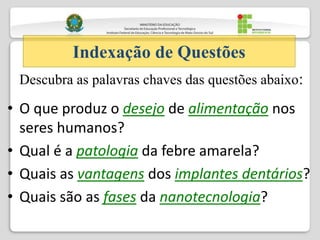 • O que produz o desejo de alimentação nos
seres humanos?
• Qual é a patologia da febre amarela?
• Quais as vantagens dos implantes dentários?
• Quais são as fases da nanotecnologia?
Indexação de Questões
Descubra as palavras chaves das questões abaixo:
 