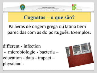 Palavras de origem grega ou latina bem
parecidas com as do português. Exemplos:
Cognatas – o que são?
different - infection
- microbiologic - bacteria –
education - data - impact –
physician -
 
