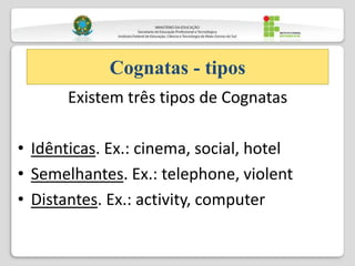 Existem três tipos de Cognatas
• Idênticas. Ex.: cinema, social, hotel
• Semelhantes. Ex.: telephone, violent
• Distantes. Ex.: activity, computer
Cognatas - tipos
 