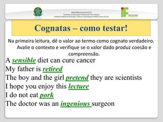 Na primeira leitura, dê o valor ao termo como cognato verdadeiro.
Avalie o contexto e verifique se o valor dado produz coesão e
compreensão.
Cognatas – como testar!
A sensible diet can cure cancer
My father is retired
The boy and the girl pretend they are scientists
I hope you enjoy this lecture
I do not eat pork
The doctor was an ingenious surgeon
 