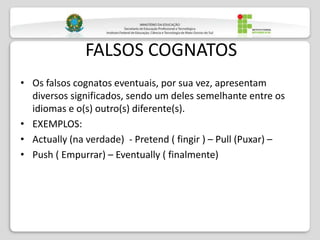FALSOS COGNATOS
• Os falsos cognatos eventuais, por sua vez, apresentam
diversos significados, sendo um deles semelhante entre os
idiomas e o(s) outro(s) diferente(s).
• EXEMPLOS:
• Actually (na verdade) - Pretend ( fingir ) – Pull (Puxar) –
• Push ( Empurrar) – Eventually ( finalmente)
 