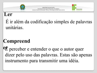 Ler
Compreend
er
É ir além da codificação simples de palavras
unitárias.
É perceber e entender o que o autor quer
dizer pelo uso das palavras. Estas são apenas
instrumento para transmitir uma idéia.
 